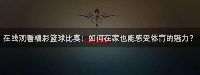 球王会体育官方网站：在线观看精彩篮球比赛：如何在家也能感受体